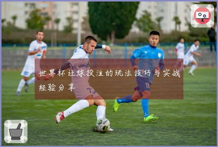 世界杯让球投注的玩法技巧与实战经验分享